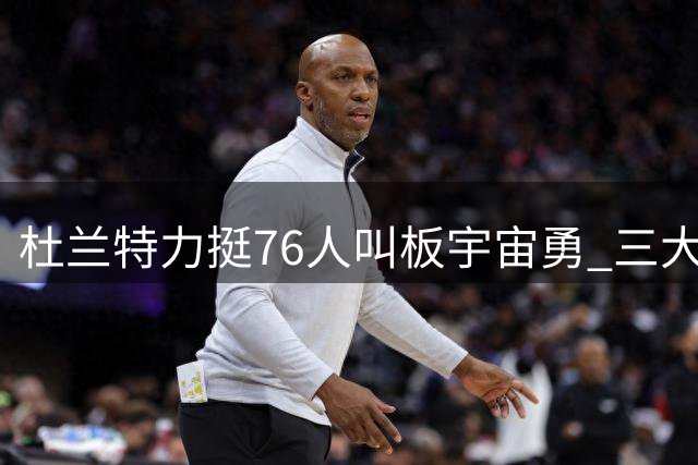 杜兰特力挺76人叫板宇宙勇 三大争议点引发球迷热议
